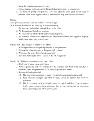 3. Share the ideas in your respective lists.
        4. Choose one and brainstorm on it. Be sure to take down notes as you discuss.
        5. Take turns in giving your personal views and opinions about your chosen issue or
           problem. Then make suggestions as to how the issue may be effectively addressed.

Writing
In the previous activities, we were able to do several things.
(N.B. Teacher should elicit the following from the students.)
         1. We went over and studied a sample letter to the editor.
         2. We distinguished facts from opinions.
         3. We studied a way of effectively expressing our opinions.
         4. We identified school issues, expressed our opinions about them, and suggested ways by
            which those issues may be addressed.

Activity VIII . Text analysis of a letter to the editor
        1. What is presented in the opening sentence of paragraph one?
        2. What do the other sentences in that paragraph express?
        3. What does the writer do in the 3rd paragraph?
        4. How does he bring his letter t a close in the 4th paragraph?

Activity IX. Writing a letter to the school paper editor
        1. Break your original group into 2 pairs.
        2. Work cooperatively with your partners. Use the notes you took down in the Activity 6 to
           develop a 3 to 4 paragraph letter to the editor of your school paper/
        3. Keep the following in mind.
           3.1 The issue or problem must be clearly presented in your opening paragraph
           3.2 Your opinions, strongly supported by facts, should all address the issue you
                presented.
           3.3 The development of your thoughts must be logical and clear. You can ensure
                this by using certain writing techniques like: giving examples, giving supporting
                details, showing cause-effect relations, etc.
 
