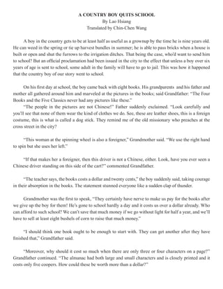 A COUNTRY BOY QUITS SCHOOL
                                              By Lao Hsiang
                                      Translated by Chin-Chen Wang

      A boy in the country gets to be at least half as useful as a grownup by the time he is nine years old.
He can weed in the spring or tie up harvest bundles in summer; he is able to pass bricks when a house is
built or open and shut the furrows to the irrigation ditches. That being the case, who’d want to send him
to school? But an official proclamation had been issued in the city to the effect that unless a boy over six
years of age is sent to school, some adult in the family will have to go to jail. This was how it happened
that the country boy of our story went to school.

      On his first day at school, the boy came back with eight books. His grandparents and his father and
mother all gathered around him and marveled at the pictures in the books; said Grandfather: “The Four
Books and the Five Classics never had any pictures like these.”
      “The people in the pictures are not Chinese!” Father suddenly exclaimed. “Look carefully and
you’ll see that none of them wear the kind of clothes we do. See, these are leather shoes, this is a foreign
costume, this is what is called a dog stick. They remind me of the old missionary who preaches at the
cross street in the city?

      “This woman at the spinning wheel is also a foreigner,” Grandmother said. “We use the right hand
to spin but she uses her left.”

    “If that makes her a foreigner, then this driver is not a Chinese, either. Look, have you ever seen a
Chinese driver standing on this side of the cart?” commented Grandfather.

      “The teacher says, the books costs a dollar and twenty cents,” the boy suddenly said, taking courage
in their absorption in the books. The statement stunned everyone like a sudden clap of thunder.

     Grandmother was the first to speak, “They certainly have nerve to make us pay for the books after
we give up the boy for them! He’s gone to school hardly a day and it costs us over a dollar already. Who
can afford to such school? We can’t save that much money if we go without light for half a year, and we’ll
have to sell at least eight bushels of corn to raise that much money.”

      “I should think one book ought to be enough to start with. They can get another after they have
finished that,” Grandfather said.

      “Moreover, why should it cost so much when there are only three or four characters on a page?”
Grandfather continued. “The almanac had both large and small characters and is closely printed and it
costs only five coopers. How could these be worth more than a dollar?”
 