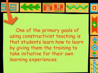 One of the primary goals of
using constructivist teaching is
that students learn how to learn
by giving them the training to
take initiative for their own
learning experiences.
 