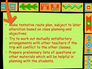 • Make tentative route plan, subject to later
  alteration based on class planning and
  objectives
• Try to work out mutually satisfactory
  arrangements with other teachers if the
  trip will conflict to the other classes.
• Prepare preliminary lists of questions or
  other materials which will be helpful in
  planning with the students.
 