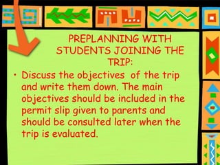 PREPLANNING WITH
           STUDENTS JOINING THE
                      TRIP:
• Discuss the objectives of the trip
  and write them down. The main
  objectives should be included in the
  permit slip given to parents and
  should be consulted later when the
  trip is evaluated.
 