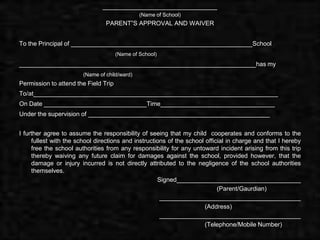 _____________________________
                                               (Name of School)
                                 PARENT”S APPROVAL AND WAIVER


To the Principal of ______________________________________________School
                                      (Name of School)
____________________________________________________________has my
                        (Name of child/ward)
Permission to attend the Field Trip
To/at______________________________________________________________
On Date __________________________Time_____________________________
Under the supervision of ______________________________________________


I further agree to assume the responsibility of seeing that my child cooperates and conforms to the
     fullest with the school directions and instructions of the school official in charge and that I hereby
     free the school authorities from any responsibility for any untoward incident arising from this trip
     thereby waiving any future claim for damages against the school, provided however, that the
     damage or injury incurred is not directly attributed to the negligence of the school authorities
     themselves.
                                                     Signed____________________________________
                                                                            (Parent/Gaurdian)
                                                      _________________________________________
                                                                       (Address)
                                                      _________________________________________
                                                                       (Telephone/Mobile Number)
 