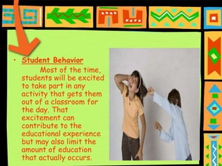 • Student Behavior
        Most of the time,
  students will be excited
  to take part in any
  activity that gets them
  out of a classroom for
  the day. That
  excitement can
  contribute to the
  educational experience
  but may also limit the
  amount of education
  that actually occurs.
 