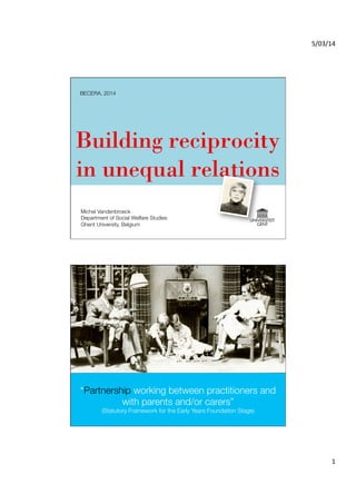 5/03/14	
  

BECERA, 2014

Building reciprocity
in unequal relations
Michel Vandenbroeck
Department of Social Welfare Studies
Ghent University, Belgium

“Partnership working between practitioners and
with parents and/or carers”"
(Statutory Framework for the Early Years Foundation Stage)

1	
  

 