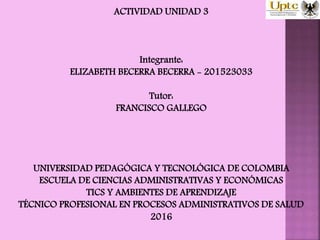 ACTIVIDAD UNIDAD 3
Integrante:
ELIZABETH BECERRA BECERRA - 201523033
Tutor:
FRANCISCO GALLEGO
UNIVERSIDAD PEDAGÓGICA Y TECNOLÓGICA DE COLOMBIA
ESCUELA DE CIENCIAS ADMINISTRATIVAS Y ECONÓMICAS
TICS Y AMBIENTES DE APRENDIZAJE
TÉCNICO PROFESIONAL EN PROCESOS ADMINISTRATIVOS DE SALUD
2016
 