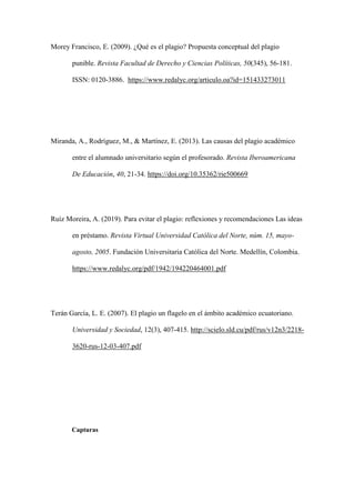 Morey Francisco, E. (2009). ¿Qué es el plagio? Propuesta conceptual del plagio
punible. Revista Facultad de Derecho y Ciencias Políticas, 50(345), 56-181.
ISSN: 0120-3886. https://www.redalyc.org/articulo.oa?id=151433273011
Miranda, A., Rodríguez, M., & Martínez, E. (2013). Las causas del plagio académico
entre el alumnado universitario según el profesorado. Revista Iberoamericana
De Educación, 40, 21-34. https://doi.org/10.35362/rie500669
Ruíz Moreira, A. (2019). Para evitar el plagio: reflexiones y recomendaciones Las ideas
en préstamo. Revista Virtual Universidad Católica del Norte, núm. 15, mayo-
agosto, 2005. Fundación Universitaria Católica del Norte. Medellín, Colombia.
https://www.redalyc.org/pdf/1942/194220464001.pdf
Terán García, L. E. (2007). El plagio un flagelo en el ámbito académico ecuatoriano.
Universidad y Sociedad, 12(3), 407-415. http://scielo.sld.cu/pdf/rus/v12n3/2218-
3620-rus-12-03-407.pdf
Capturas
 