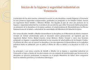 Inicios de la higiene y seguridad industrial en 
Venezuela 
A principios de los años sesenta, comienza la acción en esta disciplina, cuando llegaron a Venezuela 
los dos primeros higienistas ocupacionales, graduados en postgrado en los Estados Unidos, fueron 
los ingenieros Erich Smidth y Albretch Miuller. Esa llegada al país de estos dos pioneros de la 
higiene y seguridad industrial fue el producto de un informe que sobre Venezuela habría preparado 
un promotor de la disciplina en los países andinos, el estadounidense J.J. Bloomfield para la Oficina 
Panamericana de la Salud, a solicitud de las autoridades del Ministerio de Salud de la época. 
Por varias décadas, Smidth y Miuller desarrollaron la disciplina en el Ministerio de Salud y trataron 
siempre de formar profesionales para el necesario relevo generacional, así lograron que los 
ingenieros Rafael Torres, Rafael Cáceres, César Romero, Nestor Youssef y otros mas hicieran 
postgrado en higiene y seguridad industrial en las escuelas de salud pública de los Estados Unidos, 
el primero de ellos casi no ejerció la disciplina y los dos siguientes la desarrollaron en la industria 
petrolera hasta su jubilación, por su parte el último de ellos se dedicó a la docencia en LUZ y la 
ULA. 
La principal y casi única cosecha de Smitdh y Miuller de la higiene y seguridad industrial en 
Venezuela se logra a finales de los años setenta con un conjunto de profesionales que hicieron de la 
disciplina su ejercicio profesional, la mayoría en el propio Ministerio de Salud, otros emigraron 
hacia la industria petrolera y la industria siderúrgica. 
 