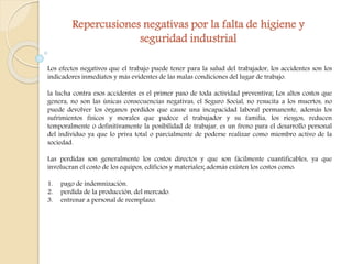 Repercusiones negativas por la falta de higiene y 
seguridad industrial 
Los efectos negativos que el trabajo puede tener para la salud del trabajador, los accidentes son los 
indicadores inmediatos y más evidentes de las malas condiciones del lugar de trabajo. 
la lucha contra esos accidentes es el primer paso de toda actividad preventiva; Los altos costos que 
genera, no son las únicas consecuencias negativas, el Seguro Social, no resucita a los muertos, no 
puede devolver los órganos perdidos que cause una incapacidad laboral permanente, además los 
sufrimientos físicos y morales que padece el trabajador y su familia, los riesgos, reducen 
temporalmente o definitivamente la posibilidad de trabajar, es un freno para el desarrollo personal 
del individuo ya que lo priva total o parcialmente de poderse realizar como miembro activo de la 
sociedad. 
Las perdidas son generalmente los costos directos y que son fácilmente cuantificables, ya que 
involucran el costo de los equipos, edificios y materiales; además existen los costos como: 
1. pago de indemnización. 
2. perdida de la producción, del mercado. 
3. entrenar a personal de reemplazo. 
 