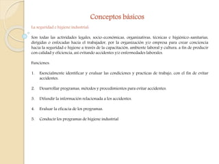 Conceptos básicos 
La seguridad e higiene industrial: 
Son todas las actividades legales, socio-económicas, organizativas, técnicas e higiénico-sanitarias, 
dirigidas o enfocadas hacia el trabajador, por la organización y/o empresa para crear conciencia 
hacia la seguridad e higiene a través de la capacitación, ambiente laboral y cultura, a fin de producir 
con calidad y eficiencia, así evitando accidentes y/o enfermedades laborales. 
Funciones: 
1. Esencialmente identificar y evaluar las condiciones y practicas de trabajo, con el fin de evitar 
accidentes. 
2. Desarrollar programas, métodos y procedimientos para evitar accidentes. 
3. Difundir la información relacionada a los accidentes. 
4. Evaluar la eficacia de los programas. 
5. Conducir los programas de higiene industrial 
 
