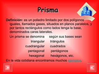 Prisma   Definición:  es un poliedro limitado por dos polígonos iguales, llamados gases, situados en planos paralelos, y por tantos rectángulos como lados tenga la base, denominados  caras laterales .  Un prisma se denomina  según sus bases sean  triangular  triángulos  cuadrangular  cuadrados  pentagonal  pentágonos  hexagonal  hexágonos, etc.  En la vida cotidiana encontramos muchos  ejemplos . 