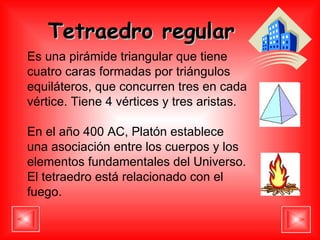 Tetraedro regular   Es una pirámide triangular que tiene cuatro caras formadas por triángulos equiláteros, que concurren tres en cada vértice. Tiene 4 vértices y tres aristas. En el año 400 AC, Platón establece una asociación entre los cuerpos y los elementos fundamentales del Universo. El tetraedro está relacionado con el fuego. 