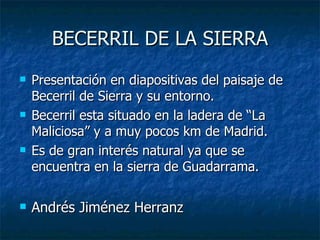 BECERRIL DE LA SIERRA
   Presentación en diapositivas del paisaje de
    Becerril de Sierra y su entorno.
   Becerril esta situado en la ladera de “La
    Maliciosa” y a muy pocos km de Madrid.
   Es de gran interés natural ya que se
    encuentra en la sierra de Guadarrama.

   Andrés Jiménez Herranz
 