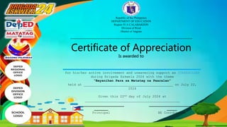 Republic of the Philippines
DEPARTMENT OF EDUCATION
Region IV-A CALABARZON
Division of Rizal
District of Angono
___________________________________________
Certificate of Appreciation
Is awarded to
for his/her active involvement and unwavering support as STAKEHOLDER
during Brigada Eskwela 2024 with the theme
“Bayanihan Para sa Matatag na Paaralan”
held at _____________________________________________ on July 22,
2024
Given this 22nd day of July 2024 at
________________________________________________
_______________________
_______
Principal
_______________________
_____
BE Coordinator
 