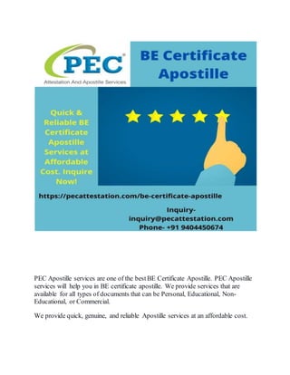 PEC Apostille services are one of the bestBE Certificate Apostille. PEC Apostille
services will help you in BE certificate apostille. We provide services that are
available for all types of documents that can be Personal, Educational, Non-
Educational, or Commercial.
We provide quick, genuine, and reliable Apostille services at an affordable cost.
 
