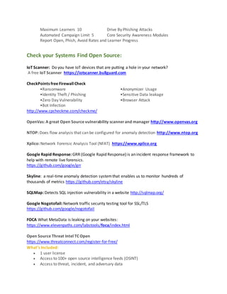 Maximum Learners 10 Drive By Phishing Attacks
Automated Campaign Limit 5 Core Security Awareness Modules
Report Open, Phish, Avoid Rates and Learner Progress
Check your Systems Find Open Source:
IoT Scanner: Do you have IoT devices that are putting a hole in your network?
A free IoT Scanner https://iotscanner.bullguard.com
CheckPoints free Firewall Check
•Ransomware •Anonymizer Usage
•Identity Theft / Phishing •Sensitive Data leakage
•Zero Day Vulnerability •Browser Attack
•Bot Infection
http://www.cpcheckme.com/checkme/
OpenVas: A great Open Source vulnerability scannerand manager http://www.openvas.org
NTOP: Does flow analysis that can be configured for anomaly detection http://www.ntop.org
Xplico: Network Forensic Analysis Tool (NFAT) https://www.xplico.org
Google Rapid Response: GRR (Google Rapid Response) is an incident response framework to
help with remote live forensics.
https://github.com/google/grr
Skyline: a real-time anomaly detection systemthat enables us to monitor hundreds of
thousands of metrics https://github.com/etsy/skyline
SQLMap: Detects SQL injection vulnerability in a website http://sqlmap.org/
Google Nogotofail: Network traffic security testing tool for SSL/TLS
https://github.com/google/nogotofail
FOCA What MetaData is leaking on your websites:
https://www.elevenpaths.com/labstools/foca/index.html
Open Source Threat Intel TC Open
https://www.threatconnect.com/register-for-free/
What’s Included:
 1 user license
 Access to 100+ open source intelligence feeds (OSINT)
 Access to threat, incident, and adversary data
 