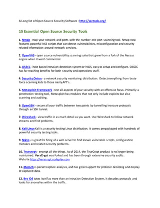 A Long list of Open Source Security Software : http://sectools.org/
15 Essential Open Source Security Tools
1. Nmap - map your network and ports with the number one port scanning tool. Nmap now
features powerful NSE scripts that can detect vulnerabilities, misconfiguration and security
related information around network services.
2. OpenVAS - open source vulnerability scanning suite that grew from a fork of the Nessus
engine when it went commercial.
3. OSSEC - host based intrusion detection systemor HIDS, easy to setup and configure. OSSEC
has far reaching benefits for both security and operations staff.
4. Security Onion - a network security monitoring distribution. Detect everything from brute
force scanning kids to those nasty APT's.
5. Metasploit Framework - test all aspects of your security with an offensive focus. Primarily a
penetration testing tool, Metasploit has modules that not only include exploits but also
scanning and auditing.
6. OpenSSH - secure all your traffic between two points by tunnelling insecure protocols
through an SSH tunnel.
7. Wireshark - view traffic in as much detail as you want. Use Wireshark to follow network
streams and find problems.
8. Kali Linux Kali is a security testing Linux distribution. It comes prepackaged with hundreds of
powerful security testing tools.
9. Nikto - is great for firing at a web server to find known vulnerable scripts, configuration
mistakes and related security problems.
10. Truecrypt - encrypt all the things. As of 2014, the TrueCrypt product is no longer being
maintained. VeraCrypt was forked and has been through extensive security audits.
Website https://veracrypt.codeplex.com
11. Moloch is packet capture analysis, and has great support for protocol decoding and display
of captured data.
12. Bro IDS totes itself as more than an Intrusion Detection System, it decodes protocols and
looks for anomalies within the traffic.
 