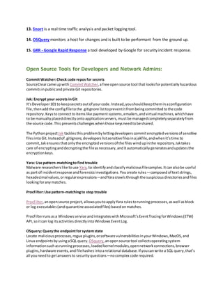 13. Snort is a real time traffic analysis and packet logging tool.
14. OSQuery monitors a host for changes and is built to be performant from the ground up.
15. GRR - Google Rapid Response a tool developed by Google for security incident response.
Open Source Tools for Developers and Network Admins:
Commit Watcher:Check code repos for secrets
SourceClearcame upwith CommitWatcher,a free opensource tool that looksforpotentiallyhazardous
commitsinpublicandprivate Git repositories.
Jak: Encrypt your secrets inGit
It’sDeveloper101 to keepsecretsoutof yourcode.Instead,youshouldkeeptheminaconfiguration
file,thenaddthe configfile tothe .gitignore listtopreventitfrombeingcommittedtothe code
repository.Keystoconnecttoitemslike paymentsystems,emailers,andvirtual machines,whichhave
to be manuallyplaceddirectlyontoapplicationservers,mustbe managedcompletelyseparatelyfrom
the source code.This presentschallengeswhenthose keysneedtobe shared.
The Pythonproject Jak tacklesthisproblembylettingdeveloperscommitencryptedversionsof sensitive
filesintoGit.Insteadof .gitignore,developerslistsensitivefilesinajakfile,andwhenit’stime to
commit,Jakensuresthatonlythe encryptedversionsof the files windupinthe repository.Jaktakes
care of encryptinganddecryptingthe fileasnecessary,anditautomaticallygeneratesandupdatesthe
encryptionkeys.
Yara: Use pattern-matchingto find trouble
Malware researcherslike touse Yara, to identifyandclassifymaliciousfilesamples.Itcanalsobe useful
as part of incidentresponse andforensicsinvestigations.Youcreate rules—composedof textstrings,
hexadecimalvalues,orregularexpressions—andYaracrawlsthroughthe suspiciousdirectoriesandfiles
lookingforanymatches.
ProcFilter:Use pattern-matchingto stop trouble
ProcFilter,anopensource project, allowsyoutoapplyYara rulestorunningprocesses,aswell asblock
or log executables(andquarantine associatedfiles) basedonmatches.
ProcFilterrunsasa Windowsservice andintegrateswithMicrosoft’sEventTracingforWindows(ETW)
API,so itcan log itsactivitiesdirectlyintoWindowsEventLog.
OSquery: Querythe endpointfor systemstate
Locate maliciousprocesses,rogue plugins,orsoftware vulnerabilitiesinyourWindows,MacOS,and
Linux endpoints byusingaSQL query. OSquery,anopensource tool collectsoperatingsystem
informationsuchasrunningprocesses,loadedkernel modules,opennetworkconnections,browser
plugins,hardware events,andfilehashesintoarelational database.If youcanwrite a SQL query,that’s
all youneedto getanswersto securityquestions—nocomplex code required.
 