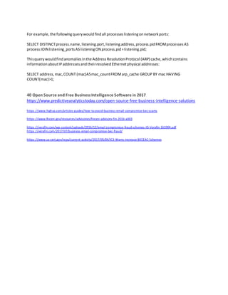 For example,the followingquerywouldfindall processeslisteningonnetworkports:
SELECT DISTINCTprocess.name,listening.port,listening.address,process.pidFROMprocessesAS
processJOIN listening_portsASlisteningON process.pid=listening.pid;
Thisquerywouldfindanomaliesinthe AddressResolutionProtocol (ARP) cache,whichcontains
informationaboutIPaddressesandtheirresolvedEthernetphysical addresses:
SELECT address,mac,COUNT (mac)ASmac_countFROMarp_cache GROUP BY mac HAVING
COUNT(mac)>1;
40 Open Source and Free Business Intelligence Software in 2017
https://www.predictiveanalyticstoday.com/open-source-free-business-intelligence-solutions
https://www.highya.com/articles-guides/how-to-avoid-business-email-compromise-bec-scams
https://www.fincen.gov/resources/advisories/fincen-advisory-fin-2016-a003
https://verafin.com/wp-content/uploads/2016/12/email-compromise-fraud-schemes-IG-Verafin-161004.pdf
https://verafin.com/2017/07/business-email-compromise-bec-fraud/
https://www.us-cert.gov/ncas/current-activity/2017/05/04/IC3-Warns-Increase-BECEAC-Schemes
 