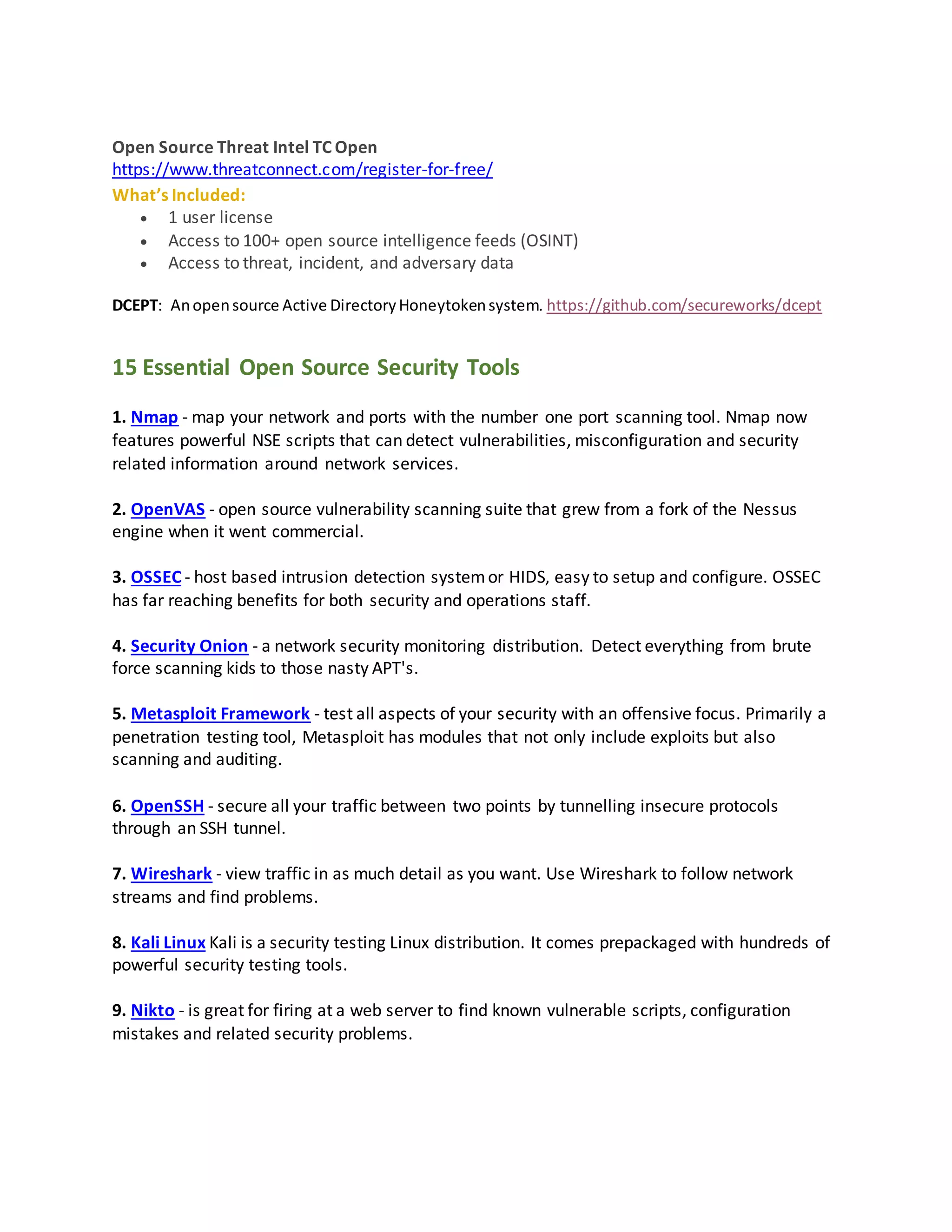 Open Source Threat Intel TC Open
https://www.threatconnect.com/register-for-free/
What’s Included:
 1 user license
 Access to 100+ open source intelligence feeds (OSINT)
 Access to threat, incident, and adversary data
DCEPT: Anopensource Active DirectoryHoneytokensystem. https://github.com/secureworks/dcept
15 Essential Open Source Security Tools
1. Nmap - map your network and ports with the number one port scanning tool. Nmap now
features powerful NSE scripts that can detect vulnerabilities, misconfiguration and security
related information around network services.
2. OpenVAS - open source vulnerability scanning suite that grew from a fork of the Nessus
engine when it went commercial.
3. OSSEC - host based intrusion detection systemor HIDS, easy to setup and configure. OSSEC
has far reaching benefits for both security and operations staff.
4. Security Onion - a network security monitoring distribution. Detect everything from brute
force scanning kids to those nasty APT's.
5. Metasploit Framework - test all aspects of your security with an offensive focus. Primarily a
penetration testing tool, Metasploit has modules that not only include exploits but also
scanning and auditing.
6. OpenSSH - secure all your traffic between two points by tunnelling insecure protocols
through an SSH tunnel.
7. Wireshark - view traffic in as much detail as you want. Use Wireshark to follow network
streams and find problems.
8. Kali Linux Kali is a security testing Linux distribution. It comes prepackaged with hundreds of
powerful security testing tools.
9. Nikto - is great for firing at a web server to find known vulnerable scripts, configuration
mistakes and related security problems.
 