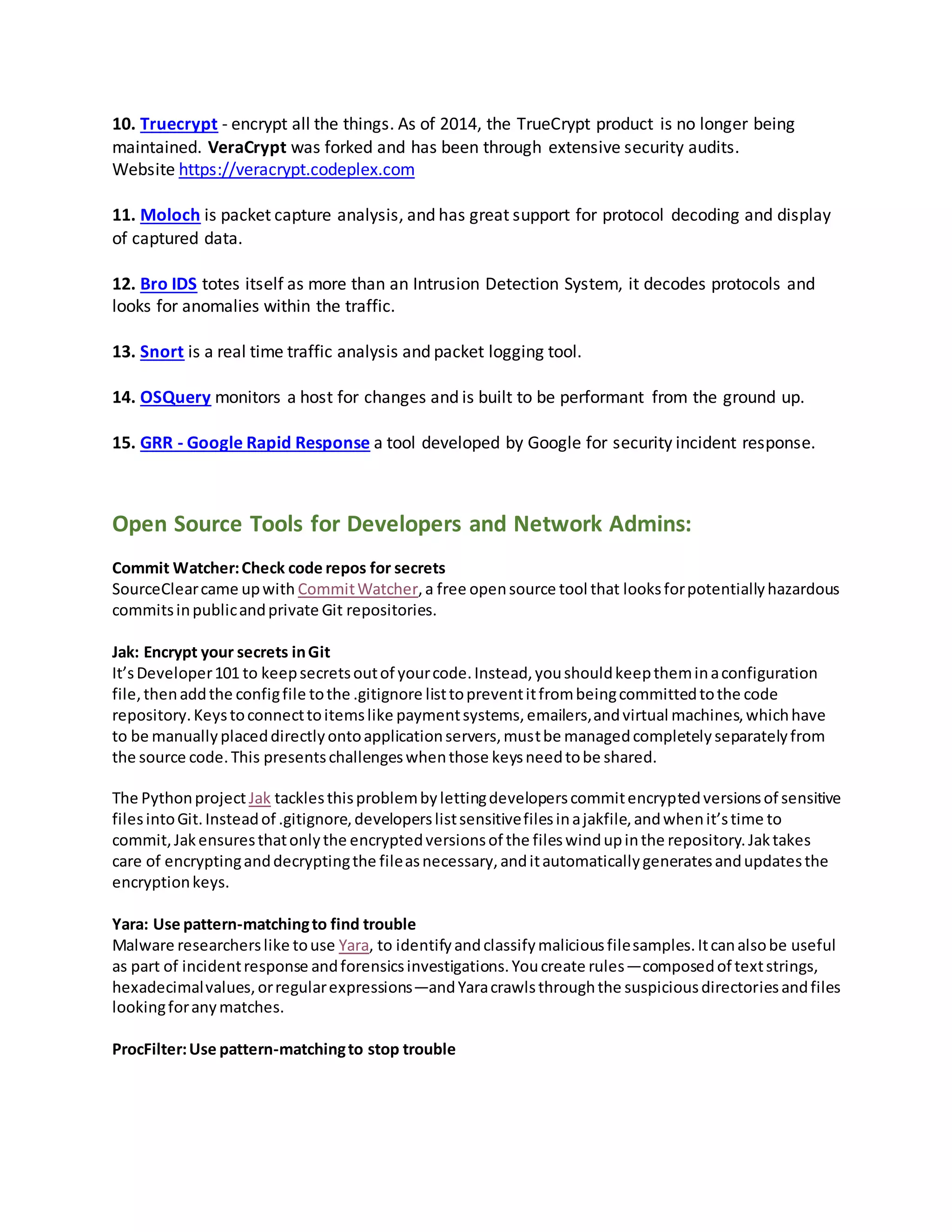 10. Truecrypt - encrypt all the things. As of 2014, the TrueCrypt product is no longer being
maintained. VeraCrypt was forked and has been through extensive security audits.
Website https://veracrypt.codeplex.com
11. Moloch is packet capture analysis, and has great support for protocol decoding and display
of captured data.
12. Bro IDS totes itself as more than an Intrusion Detection System, it decodes protocols and
looks for anomalies within the traffic.
13. Snort is a real time traffic analysis and packet logging tool.
14. OSQuery monitors a host for changes and is built to be performant from the ground up.
15. GRR - Google Rapid Response a tool developed by Google for security incident response.
Open Source Tools for Developers and Network Admins:
Commit Watcher:Check code repos for secrets
SourceClearcame upwith CommitWatcher,a free opensource tool that looksforpotentiallyhazardous
commitsinpublicandprivate Git repositories.
Jak: Encrypt your secrets inGit
It’sDeveloper101 to keepsecretsoutof yourcode.Instead,youshouldkeeptheminaconfiguration
file,thenaddthe configfile tothe .gitignore listtopreventitfrombeingcommittedtothe code
repository.Keystoconnecttoitemslike paymentsystems,emailers,andvirtual machines,whichhave
to be manuallyplaceddirectlyontoapplicationservers,mustbe managedcompletelyseparatelyfrom
the source code.This presentschallengeswhenthose keysneedtobe shared.
The Pythonproject Jak tacklesthisproblembylettingdeveloperscommitencryptedversionsof sensitive
filesintoGit.Insteadof .gitignore,developerslistsensitivefilesinajakfile,andwhenit’stime to
commit,Jakensuresthatonlythe encryptedversionsof the fileswindupinthe repository.Jaktakes
care of encryptinganddecryptingthe fileasnecessary,anditautomaticallygeneratesandupdatesthe
encryptionkeys.
Yara: Use pattern-matchingto find trouble
Malware researcherslike touse Yara, to identifyandclassifymaliciousfilesamples.Itcanalsobe useful
as part of incidentresponse andforensicsinvestigations.Youcreate rules—composedof textstrings,
hexadecimalvalues,orregularexpressions—andYaracrawlsthroughthe suspiciousdirectoriesandfiles
lookingforanymatches.
ProcFilter:Use pattern-matchingto stop trouble
 