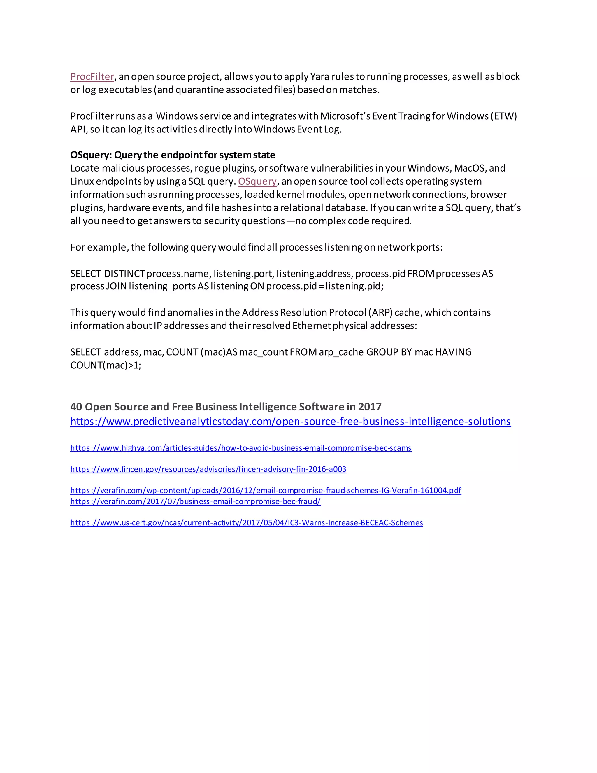 ProcFilter,anopensource project, allowsyoutoapplyYara rulestorunningprocesses,aswell asblock
or log executables(andquarantine associatedfiles) basedonmatches.
ProcFilterrunsasa Windowsservice andintegrateswithMicrosoft’sEventTracingforWindows(ETW)
API,so itcan log itsactivitiesdirectlyintoWindowsEventLog.
OSquery: Querythe endpointfor systemstate
Locate maliciousprocesses,rogue plugins,orsoftware vulnerabilitiesinyourWindows,MacOS,and
Linux endpoints byusingaSQL query. OSquery,anopensource tool collectsoperatingsystem
informationsuchasrunningprocesses,loadedkernel modules,opennetworkconnections,browser
plugins,hardware events,andfilehashesintoarelational database.If youcanwrite a SQL query,that’s
all youneedto getanswersto securityquestions—nocomplex code required.
For example,the followingquerywouldfindall processeslisteningonnetworkports:
SELECT DISTINCTprocess.name,listening.port,listening.address,process.pidFROMprocessesAS
processJOIN listening_portsASlisteningON process.pid=listening.pid;
Thisquerywouldfindanomaliesinthe AddressResolutionProtocol (ARP) cache,whichcontains
informationaboutIPaddressesandtheirresolvedEthernetphysical addresses:
SELECT address,mac,COUNT (mac)ASmac_countFROMarp_cache GROUP BY mac HAVING
COUNT(mac)>1;
40 Open Source and Free Business Intelligence Software in 2017
https://www.predictiveanalyticstoday.com/open-source-free-business-intelligence-solutions
https://www.highya.com/articles-guides/how-to-avoid-business-email-compromise-bec-scams
https://www.fincen.gov/resources/advisories/fincen-advisory-fin-2016-a003
https://verafin.com/wp-content/uploads/2016/12/email-compromise-fraud-schemes-IG-Verafin-161004.pdf
https://verafin.com/2017/07/business-email-compromise-bec-fraud/
https://www.us-cert.gov/ncas/current-activity/2017/05/04/IC3-Warns-Increase-BECEAC-Schemes
 
