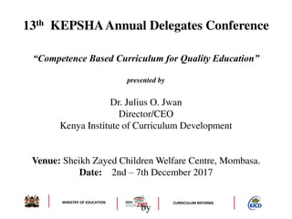 MINISTRY OF EDUCATION CURRICULUM REFORMS
13th KEPSHAAnnual Delegates Conference
“Competence Based Curriculum for Quality Education”
presented by
Dr. Julius O. Jwan
Director/CEO
Kenya Institute of Curriculum Development
Venue: Sheikh Zayed Children Welfare Centre, Mombasa.
Date: 2nd – 7th December 2017
by
 