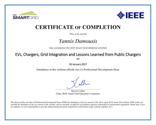 CERTIFICATE OF COMPLETION
This is to certify
Yannis Damousis
has completed the IEEE Smart Grid Webinar entitled
EVs, Chargers, Grid Integration and Lessons Learned from Public Chargers
on
26 January 2017
Attendance in this webinar affords one (1) Professional Development Hour.
___________________________________________________
Steven Collier
Chair, IEEE Smart Grid Education Committee
This form certifies one hour of Professional Development Hours (PDH) for attendance at the live session of the above name IEEE Smart Grid webinar. PDH credits are
awarded for attendance at the live session of the webinar, and are normally accepted by accreditation agencies responsible for professional registration. Please note, if you
are audited, it is your responsibility to provide authenticating documents (registration confirmation email, website snapshot, etc.).
 