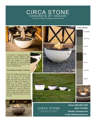 Our Outdoor Firepiece Collection
Hand cast in high performance con-
crete, our line of Fire bowls add
value and beauty to any outdoor
space. Our main line comes in 30”
Round 14” High. A 36” Round 17”
High. Or a 35” Square 19” High.
Each model comes in propane or
natural gas and is CSA Approved.
Available in a variety of colours to
suite the style of your patio or deck.
Easy to setup and maintain and will
provide warmth and style for years
to come.
Circa Stone is a leading provider of
specialty concrete fireplaces made
with your specific design ideas in
mind. Our company is a valuable
tool supplying not only traditional
and contemporary but diverse and
custom concrete pieces
Contempo
Moon Grey
Natural
Bark
Canvas
Sandstone
Modern
Colour Options
Phone: (604) 830-7494
(604) 719-6854
Website: circastone.com
E-mail: info@circastone.com
C I R C A S T O N E
C O N C R E T E B Y D E S I G N
A Division of Alpha II Omega Home Solutions
C O N C R E T E B Y D E S I G N
A Division of Alpha II Omega Home Solutions
CIRCA STONE
 