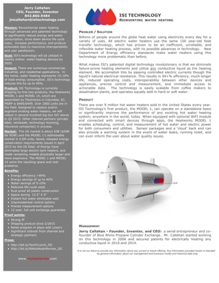 ISI TECHNOLOGY
REINVENTING WATER HEATING
PROBLEM / SOLUTION
Billions of people around the globe heat water using electricity every day for a
variety of uses. All electric water heaters use the same 100 year-old heat
transfer technology, which has proven to be an inefficient, unreliable, and
inflexible water heating process, with no possible advances in technology. New
Department of Energy efficiency standards make water heaters using this
technology more problematic than before.
What makes ISI’s patented digital technology revolutionary is that we eliminate
failure-prone heating elements and utilize any conductive liquid as the heating
element. We accomplish this by passing controlled electric currents though the
liquid’s natural electrical resistance. This results in 99+% efficiency, much longer
life, reduced operating costs, interoperability between other devices and
appliances, precise control and measurement, and immediate access to
actionable data. The technology is easily scalable from coffee makers to
desalination plants, and operates equally well in hard or soft water.
PRODUCT
There are over 9 million hot water heaters sold in the United States every year.
ISI Technology’s first product, the MODEL 1, can operate on a standalone basis
or significantly improve the performance of any existing hot water heating
system, anywhere in the world, today. When equipped with optional WiFI module
and connected with smart devices through apps, the Heatworks MODEL 1
enables scheduling, control, and measurement of hot water and electric power
for both consumers and utilities. Sensor packages and a ‘cloud’ back end can
also provide a warning system in the event of water leaks, running toilet, and
can even inform the user about water quality issues.
MANAGEMENT
Jerry Callahan - Founder, Inventor, and CEO: a serial entrepreneur and co-
founder of Blue Rhino Propane Cylinder Exchange. Mr. Callahan started working
on this technology in 2006 and secured patents for electrically heating any
conductive liquid in 2010 and 2014.
Jerry Callahan
CEO, Founder, Inventor
843.860.9484
jmcallahan@isitechnology.com
Mission: Revolutionize water heating
through advanced and patented technology
to significantly reduce energy and water
consumption, drive down device life cycle
costs, increase performance, and produce
actionable data to maximize interoperability
and user satisfaction.
Goal: ISI’s technology will be utilized in
twenty million water heating devices by
2020.
Impact: There are numerous commercial,
industrial, and residential applications. In
the home, water heating represents 15-18%
of total energy consumption. ISI’s technology
reduces this by up to 40%.
Product: ISI Technology is currently
shipping its first two products, the Heatworks
MODEL 1 and MODEL 1X, which are
assembled by Flextronics in Columbia, SC.
MSRP is $469/$499. Over 2800 units are in
the field. Designed to replace and/or
augment existing water heaters, we will
rollout in several hundred big box DIY stores
in Q3 2015. Other channel partners (private
label, wholesale, technology licensing,
insurance companies) in process.
Market: The US market is about $3B ($20B
for ROW) and the MODEL 1’s addressable
market is 4.5M units. Newly released energy
conservation requirements issued in April
2015 by the US Dept. of Energy have
eliminated large electric tank heaters, and
made remaining models physically larger and
more expensive. The MODEL 1 and MODEL
1X solve the resulting space and cost
problems.
Benefits:
• Energy efficiency >99%
• Energy savings of up to 40%
• Water savings of 5-10%
• Reduced life-cycle costs
• Rust proof all plastic construction
• Space saving 12.5” X 6”
• Instant hot water eliminates wait
• Unprecedented control options
• Precise measurement options
• 12 year, full unit exchange guarantee
Proof points:
• Strong IP
• Shipping product since 2/2015
• Retail program in place with Lowe’s
• Significant interest from channel and
strategic partners
Press:
• http://bit.ly/TechCrunch_ISI
• http://bit.ly/NikkeiAsianReview_ISI
www.myheatworks.com
It is not our intent to provide any information about any current or future offering. Any information provided herein is intended to
be general information about our management and business model and historical data only.
	
 