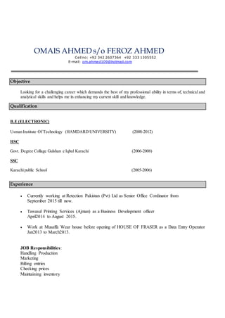 OMAIS AHMED s/o FEROZ AHMED
Cell no: +92 342 2607364 +92 333 1305552
E-mail: om.ahmed109@hotmail.com
Objective
Looking for a challenging career which demands the best of my professional ability in terms of, technical and
analytical skills and helps me in enhancing my current skill and knowledge.
Qualification
B.E (ELECTRONIC)
Usman Institute Of Technology (HAMDARD UNIVERSITY) (2008-2012)
HSC
Govt. Degree Collage Gulshan e Iqbal Karachi (2006-2008)
SSC
Karachipublic School (2005-2006)
Experience
 Currently working at Retection Pakistan (Pvt) Ltd as Senior Office Cordinator from
September 2015 till now.
 Tawasul Printing Services (Ajman) as a Business Development officer
April2014 to August 2015.
 Work at Musaffa Wear house before opening of HOUSE OF FRASER as a Data Entry Operator
Jan2013 to March2013.
JOB Responsibilities:
Handling Production
Marketing
Billing entries
Checking prices
Maintaining inventory
 