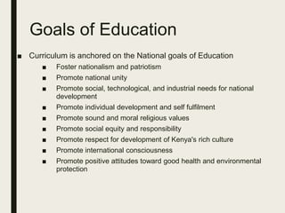 Goals of Education
■ Curriculum is anchored on the National goals of Education
■ Foster nationalism and patriotism
■ Promote national unity
■ Promote social, technological, and industrial needs for national
development
■ Promote individual development and self fulfilment
■ Promote sound and moral religious values
■ Promote social equity and responsibility
■ Promote respect for development of Kenya's rich culture
■ Promote international consciousness
■ Promote positive attitudes toward good health and environmental
protection
 