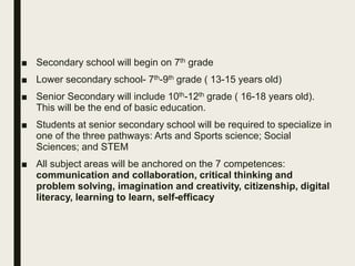 ■ Secondary school will begin on 7th grade
■ Lower secondary school- 7th-9th grade ( 13-15 years old)
■ Senior Secondary will include 10th-12th grade ( 16-18 years old).
This will be the end of basic education.
■ Students at senior secondary school will be required to specialize in
one of the three pathways: Arts and Sports science; Social
Sciences; and STEM
■ All subject areas will be anchored on the 7 competences:
communication and collaboration, critical thinking and
problem solving, imagination and creativity, citizenship, digital
literacy, learning to learn, self-efficacy
 