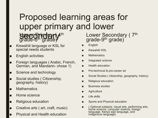 Proposed learning areas for
upper primary and lower
secondaryUpper Primary ( 4th
grade-6th grade)
■ Kiswahili language or KSL for
special needs students
■ English activities
■ Foreign languages ( Arabic, French,
German, and Mandarin- chose 1)
■ Science and technology
■ Social studies ( Citizenship,
geography, history)
■ Mathematics
■ Home science
■ Religious education
■ Creative arts ( art, craft, music)
■ Physical and Health education
Lower Secondary ( 7th
grade-9th grade)
■ English
■ Kiswahili/ KSL
■ Mathematics
■ Integrated science
■ Health education
■ Pre-technical & pre-career ed
■ Social Studies ( citizenship, geography, history)
■ Religious education
■ Business studies
■ Agriculture
■ Life skills
■ Sports and Physical education
■ ( Optional subjects: visual arts, performing arts,
home science, computer science, foreign
language, Kenya sign language, and
indigenous language)
 