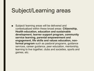 Subject/Learning areas
■ Subject/ learning areas will be delivered and
contextualized within these broad areas: Citizenship,
Health education, education and sustainable
development, learner support program, community
service learning, parental empowerment and
engagement, life skills and values education, non-
formal program such as pastoral programs, guidance
services, career guidance, peer education, mentorship,
learning to live together, clubs and societies, sports and
games, etc.
 
