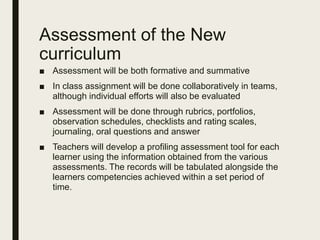 Assessment of the New
curriculum
■ Assessment will be both formative and summative
■ In class assignment will be done collaboratively in teams,
although individual efforts will also be evaluated
■ Assessment will be done through rubrics, portfolios,
observation schedules, checklists and rating scales,
journaling, oral questions and answer
■ Teachers will develop a profiling assessment tool for each
learner using the information obtained from the various
assessments. The records will be tabulated alongside the
learners competencies achieved within a set period of
time.
 