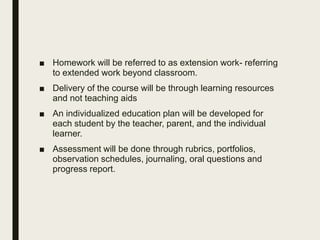 ■ Homework will be referred to as extension work- referring
to extended work beyond classroom.
■ Delivery of the course will be through learning resources
and not teaching aids
■ An individualized education plan will be developed for
each student by the teacher, parent, and the individual
learner.
■ Assessment will be done through rubrics, portfolios,
observation schedules, journaling, oral questions and
progress report.
 