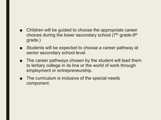 ■ Children will be guided to choose the appropriate career
choices during the lower secondary school (7th grade-9th
grade.)
■ Students will be expected to choose a career pathway at
senior secondary school level.
■ The career pathways chosen by the student will lead them
to tertiary college in its line or the world of work through
employment or entrepreneurship.
■ The curriculum is inclusive of the special needs
component.
 