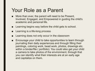 Your Role as a Parent
■ More than ever, the parent will need to be Present,
Involved, Engaged, and Empowered in guiding the child's
academic and personal life.
■ Learning begins way before the child gets to school.
■ Learning is a life-long process
■ Learning does not only occur in the classroom
■ Encourage your child to take opportunities to learn through
journaling their daily experiences and through filling their
paintings, coloring work, bead work, photos, drawings etc.
within a binder/file ( portfolio). You could also get your child
a camera to take photos of the environment, through that
you can identify what their interests are at an early age
and capitalize on them.
 