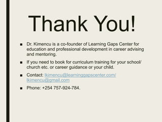 Thank You!
■ Dr. Kimencu is a co-founder of Learning Gaps Center for
education and professional development in career advising
and mentoring.
■ If you need to book for curriculum training for your school/
church etc. or career guidance or your child.
■ Contact: lkimencu@learninggapscenter.com/
lkimencu@gmail.com
■ Phone: +254 757-924-784.
 