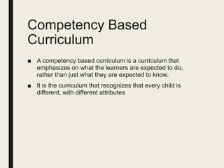Competency Based
Curriculum
■ A competency based curriculum is a curriculum that
emphasizes on what the learners are expected to do,
rather than just what they are expected to know.
■ It is the curriculum that recognizes that every child is
different, with different attributes
 