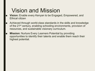 Vision and Mission
■ Vision: Enable every Kenyan to be Engaged, Empowered, and
Ethical citizen
■ Achieved through world-class standards in the skills and knowledge
of the 21st century, enabling schooling environments, provision of
resources, and sustainable visionary curriculum.
■ Mission: Nurture Every Learners Potential by providing
opportunities to identify their talents and enable them reach their
highest potential.
 