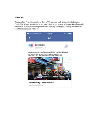  
	
  
SF	
  LOCAL:	
  	
  
	
  
To	
  reach	
  San	
  Franciscans	
  where	
  they	
  LIVE,	
  we	
  used	
  well-­‐known	
  local	
  character	
  
Frank	
  Chu,	
  who	
  is	
  an	
  activist	
  in	
  his	
  own	
  right,	
  to	
  get	
  people	
  activated.	
  We	
  also	
  made	
  
references	
  to	
  ridiculously	
  high	
  rents	
  and	
  housing	
  shortages,	
  a	
  timely	
  issue	
  that	
  all	
  
San	
  Franciscans	
  can	
  relate	
  to.	
  	
  
	
  
	
  
	
  
 