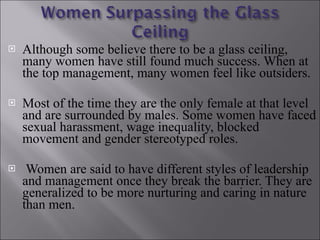Although some believe there to be a glass ceiling, many women have still found much success. When at the top management, many women feel like outsiders. Most of the time they are the only female at that level and are surrounded by males. Some women have faced sexual harassment, wage inequality, blocked movement and gender stereotyped roles. Women are said to have different styles of leadership and management once they break the barrier. They are generalized to be more nurturing and caring in nature than men. 