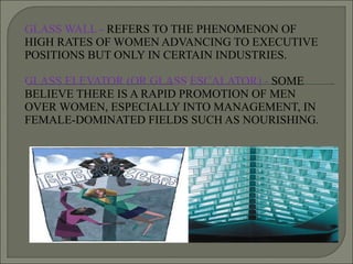 GLASS WALL -  REFERS TO THE PHENOMENON OF HIGH RATES OF WOMEN ADVANCING TO EXECUTIVE POSITIONS BUT ONLY IN CERTAIN INDUSTRIES. GLASS ELEVATOR (OR GLASS ESCALATOR) -  SOME BELIEVE THERE IS A RAPID PROMOTION OF MEN OVER WOMEN, ESPECIALLY INTO MANAGEMENT, IN FEMALE-DOMINATED FIELDS SUCH AS NOURISHING. 