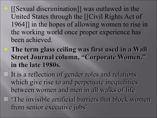 [[Sexual discrimination]] was outlawed in the United States through the [[Civil Rights Act of 1964]] in the hopes of allowing women to rise in the working world once proper experience has been achieved. The term glass ceiling was first used in a Wall Street Journal column, “Corporate Women,” in the late 1980s. It is a reflection of gender roles and relations which give rise to and perpetuate inequalities between women and men in all walks of life ‘ The invisible artificial barriers that block women from senior executive jobs’ 