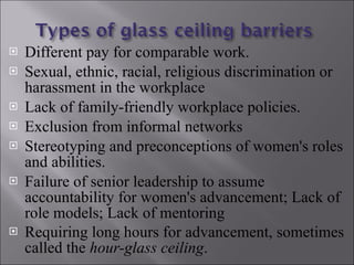 Different pay for comparable work. Sexual, ethnic, racial, religious discrimination or harassment in the workplace  Lack of family-friendly workplace policies. Exclusion from informal networks Stereotyping and preconceptions of women's roles and abilities. Failure of senior leadership to assume accountability for women's advancement; Lack of role models; Lack of mentoring  Requiring long hours for advancement, sometimes called the  hour-glass ceiling .   