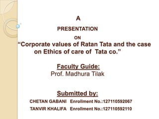 A
PRESENTATION
ON
“Corporate values of Ratan Tata and the case
on Ethics of care of Tata co.”
Faculty Guide:
Prof. Madhura Tilak
Submitted by:
CHETAN GABANI Enrollment No.:127110592067
TANVIR KHALIFA Enrollment No.:127110592110
 