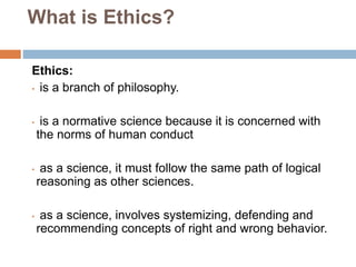 What is Ethics?
Ethics:
• is a branch of philosophy.
• is a normative science because it is concerned with
the norms of hu...