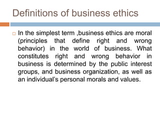 Definitions of business ethics
 In the simplest term ,business ethics are moral
(principles that define right and wrong
behavior) in the world of business. What
constitutes right and wrong behavior in
business is determined by the public interest
groups, and business organization, as well as
an individual’s personal morals and values.
 