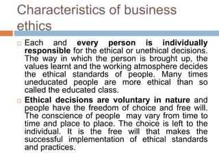 Characteristics of business
ethics
 Each and every person is individually
responsible for the ethical or unethical decisions.
The way in which the person is brought up, the
values learnt and the working atmosphere decides
the ethical standards of people. Many times
uneducated people are more ethical than so
called the educated class.
 Ethical decisions are voluntary in nature and
people have the freedom of choice and free will.
The conscience of people may vary from time to
time and place to place. The choice is left to the
individual. It is the free will that makes the
successful implementation of ethical standards
and practices.
 